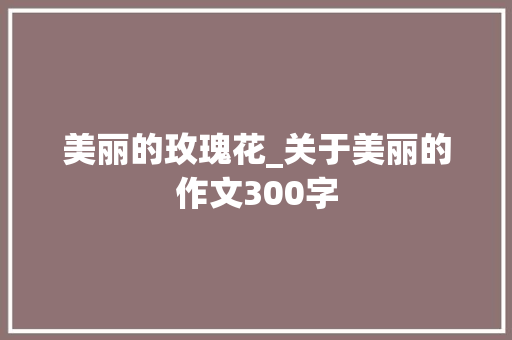 美丽的玫瑰花_关于美丽的作文300字