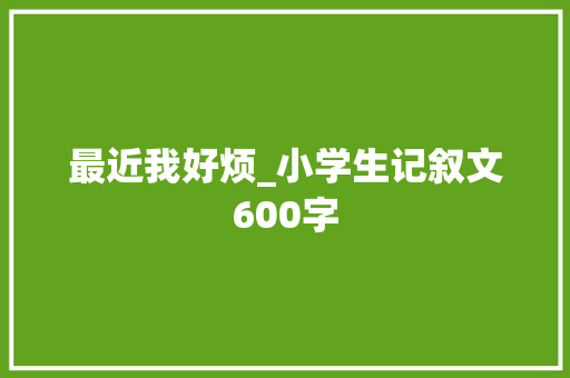 最近我好烦_小学生记叙文600字