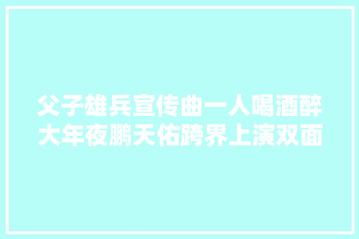 父子雄兵宣传曲一人喝酒醉大年夜鹏天佑跨界上演双面英雄