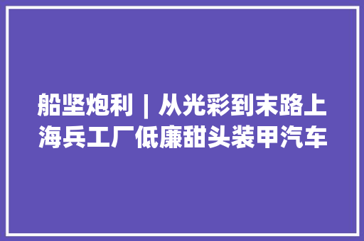船坚炮利︱从光彩到末路上海兵工厂低廉甜头装甲汽车的曲折命运
