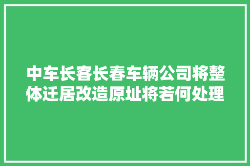 中车长客长春车辆公司将整体迁居改造原址将若何处理