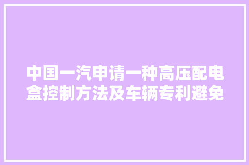 中国一汽申请一种高压配电盒控制方法及车辆专利避免在充电过程充电继电器因触点老化导致配电盒甚至整车受损