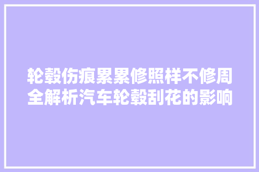 轮毂伤痕累累修照样不修周全解析汽车轮毂刮花的影响与处理 汽车知识