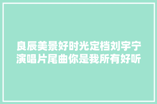 良辰美景好时光定档刘宇宁演唱片尾曲你是我所有好听