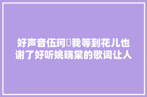 好声音伍珂玥我等到花儿也谢了好听姚晓棠的歌词让人心碎 休闲娱乐