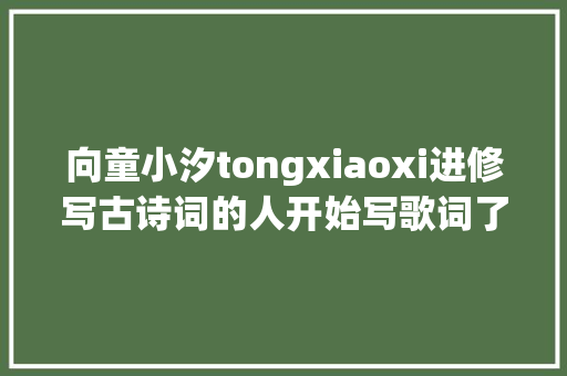 向童小汐tongxiaoxi进修写古诗词的人开始写歌词了