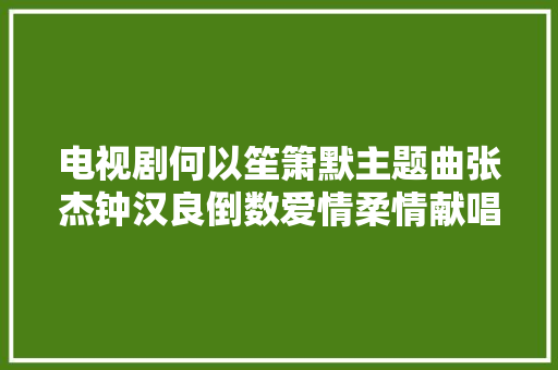 电视剧何以笙箫默主题曲张杰钟汉良倒数爱情柔情献唱