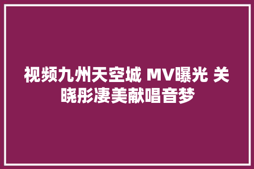 视频九州天空城 MV曝光 关晓彤凄美献唱音梦
