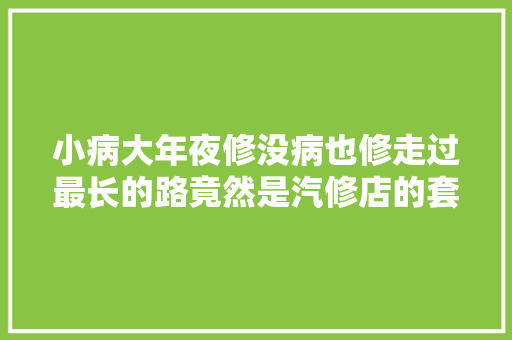 小病大年夜修没病也修走过最长的路竟然是汽修店的套路 汽车知识