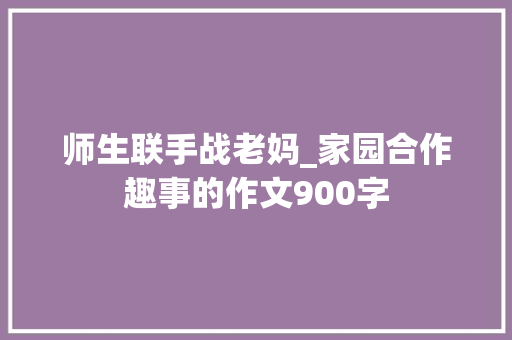 师生联手战老妈_家园合作趣事的作文900字