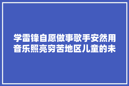 学雷锋自愿做事歌手安然用音乐照亮穷苦地区儿童的未来