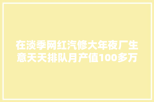 在淡季网红汽修大年夜厂生意天天排队月产值100多万他是怎么做的 汽车知识