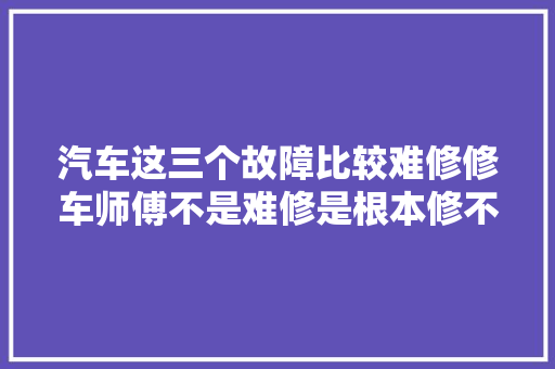 汽车这三个故障比较难修修车师傅不是难修是根本修不好 汽车知识