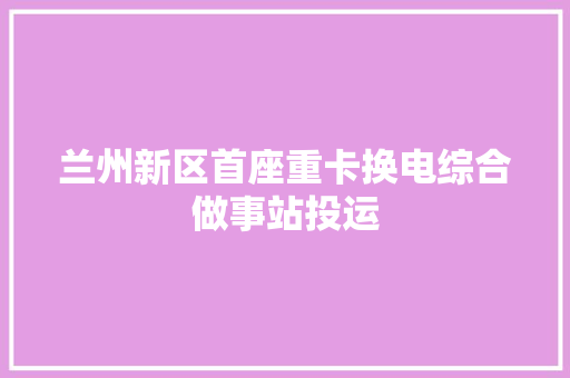 兰州新区首座重卡换电综合做事站投运