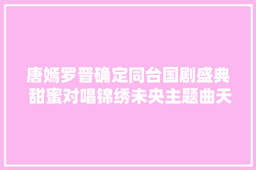 唐嫣罗晋确定同台国剧盛典 甜蜜对唱锦绣未央主题曲天赋 休闲娱乐