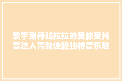 歌手谢丹贼拉拉的爱你受抖音达人青睐诠释独特音乐魅力 休闲娱乐