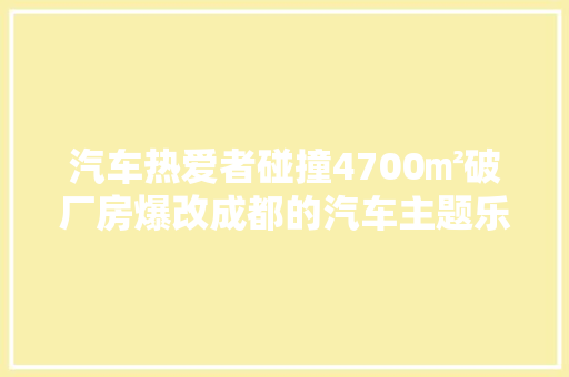 汽车热爱者碰撞4700㎡破厂房爆改成都的汽车主题乐园‖造吾案例