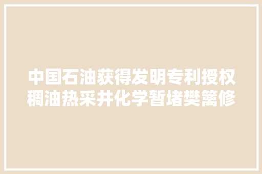 中国石油获得发明专利授权稠油热采井化学暂堵樊篱修井方法 汽车知识