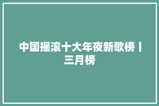 中国摇滚十大年夜新歌榜丨三月榜 休闲娱乐