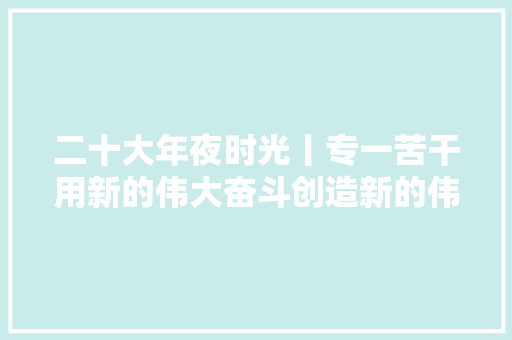 二十大年夜时光丨专一苦干用新的伟大奋斗创造新的伟业来自基层蹲点现场的报道