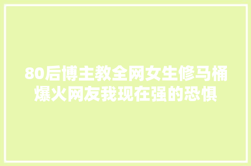 80后博主教全网女生修马桶爆火网友我现在强的恐惧