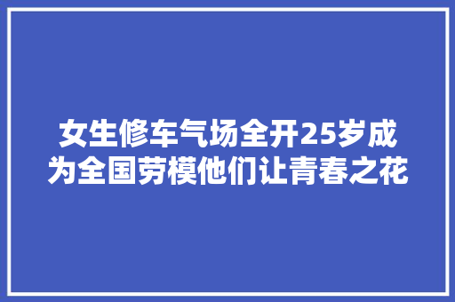 女生修车气场全开25岁成为全国劳模他们让青春之花绽放技工路