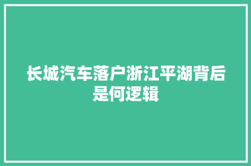 长城汽车落户浙江平湖背后是何逻辑
