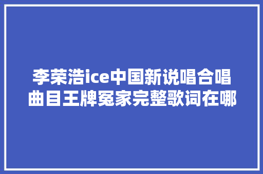 李荣浩ice中国新说唱合唱曲目王牌冤家完整歌词在哪可以听 休闲娱乐