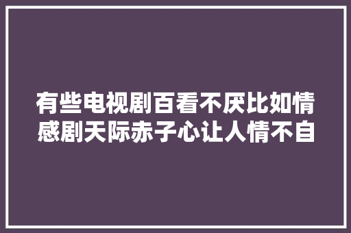 有些电视剧百看不厌比如情感剧天际赤子心让人情不自禁
