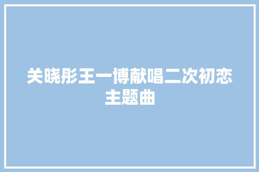 关晓彤王一博献唱二次初恋主题曲