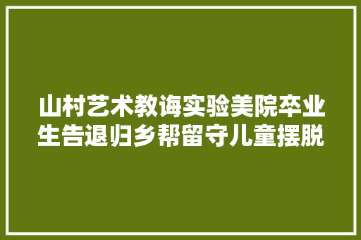 山村艺术教诲实验美院卒业生告退归乡帮留守儿童摆脱阴影 汽车知识