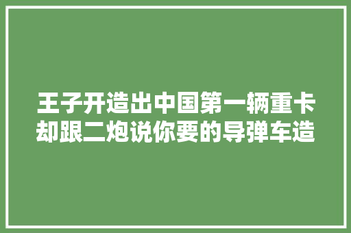 王子开造出中国第一辆重卡却跟二炮说你要的导弹车造不了