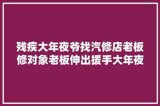 残疾大年夜爷找汽修店老板修对象老板伸出援手大年夜爷反应亮了