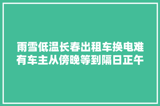 雨雪低温长春出租车换电难有车主从傍晚等到隔日正午 市长热线正在建更多换电站