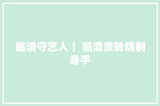 临清守艺人｜ 临清贡砖烧制身手