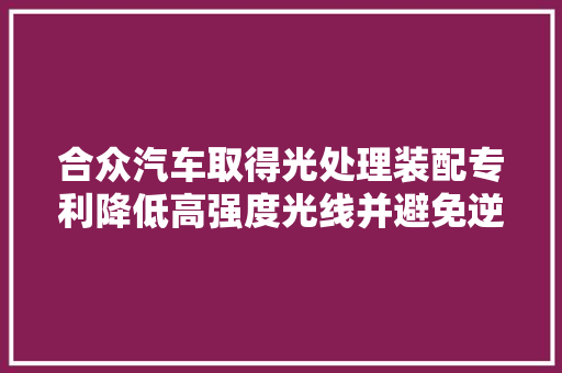 合众汽车取得光处理装配专利降低高强度光线并避免逆光行驶情形下智能摄像头直接眩光