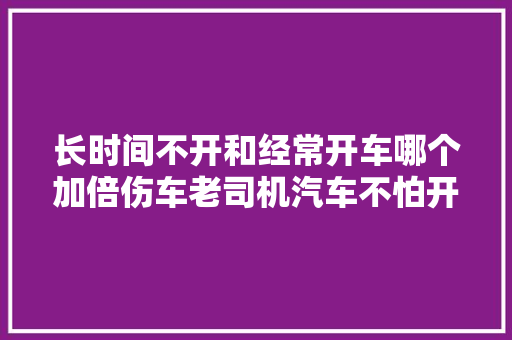 长时间不开和经常开车哪个加倍伤车老司机汽车不怕开