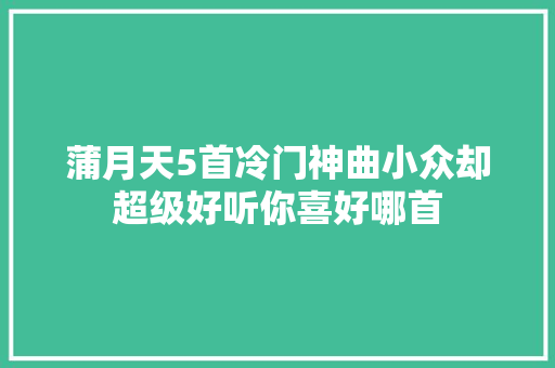 蒲月天5首冷门神曲小众却超级好听你喜好哪首 休闲娱乐