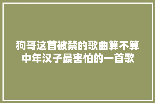 狗哥这首被禁的歌曲算不算中年汉子最害怕的一首歌 休闲娱乐