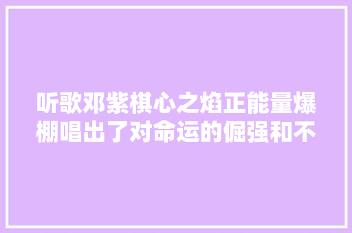 听歌邓紫棋心之焰正能量爆棚唱出了对命运的倔强和不屈