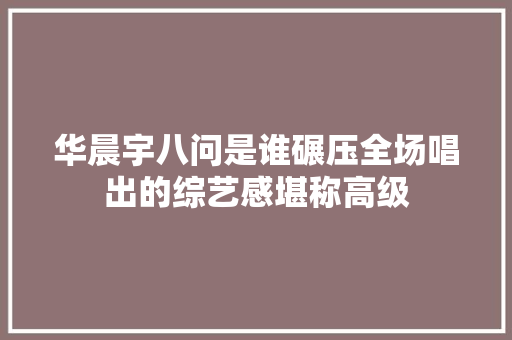 华晨宇八问是谁碾压全场唱出的综艺感堪称高级
