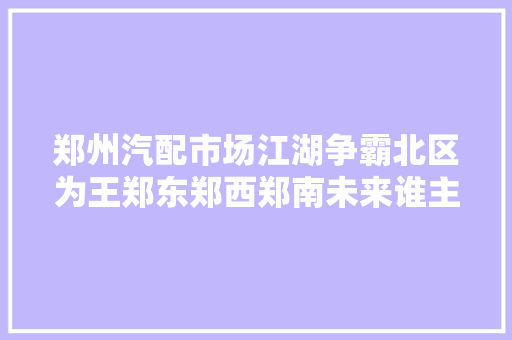 郑州汽配市场江湖争霸北区为王郑东郑西郑南未来谁主沉浮 汽车知识