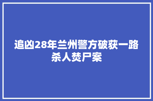 追凶28年兰州警方破获一路杀人焚尸案