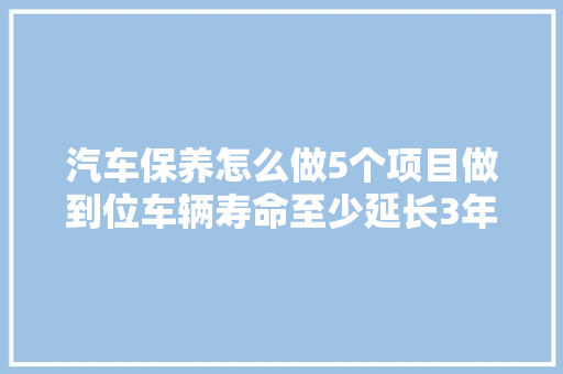 汽车保养怎么做5个项目做到位车辆寿命至少延长3年