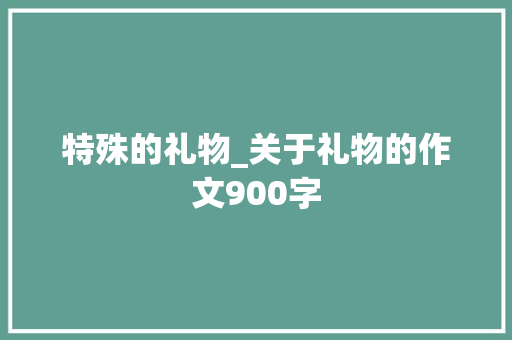 特殊的礼物_关于礼物的作文900字