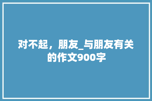 对不起，朋友_与朋友有关的作文900字