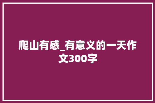 爬山有感_有意义的一天作文300字