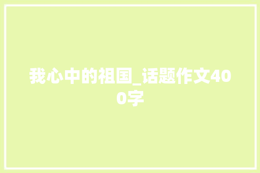 我心中的祖国_话题作文400字 知识百科