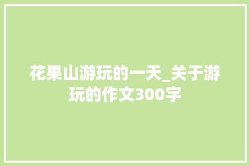 花果山游玩的一天_关于游玩的作文300字 知识百科