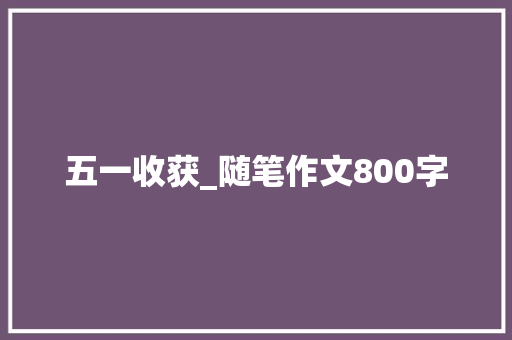 五一收获_随笔作文800字